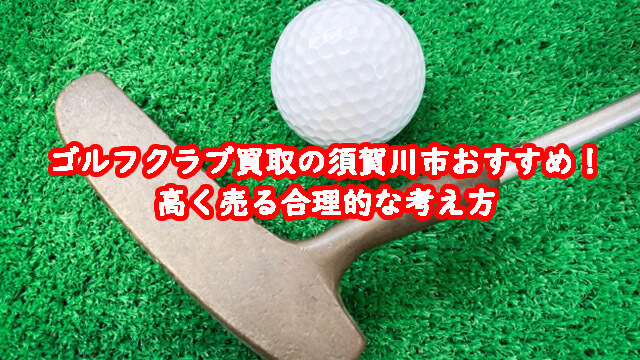ゴルフクラブ買取の須賀川市おすすめ！高く売る合理的な考え方