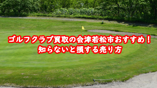 ゴルフクラブ買取の会津若松市おすすめ！知らないと損する売り方