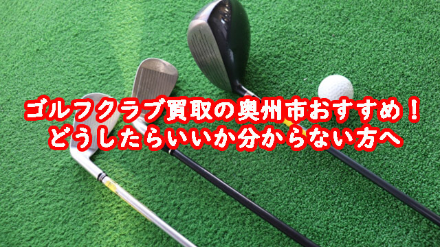 ゴルフクラブ買取の奥州市おすすめ！どうしたらいいか分からない方へ