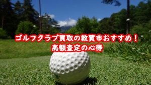 ゴルフクラブ買取の敦賀市おすすめ！高額査定の心得