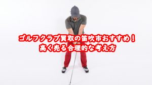 ゴルフクラブ買取の笛吹市おすすめ!高く売る合理的な考え方