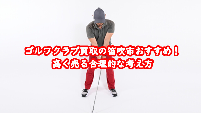 ゴルフクラブ買取の笛吹市おすすめ!高く売る合理的な考え方