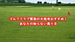 ゴルフクラブ買取の大垣市おすすめ!あなたの知らない売り方