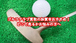 ゴルフクラブ買取の加賀市おすすめ!どこで売るかお悩みの方へ