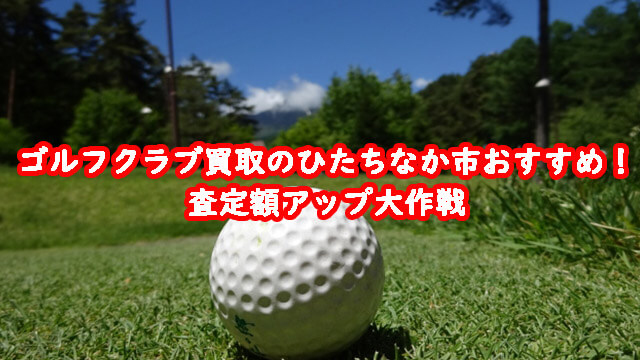 ゴルフクラブ買取のひたちなか市おすすめ！査定額アップ大作戦