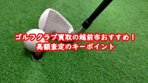 ゴルフクラブ買取の越前市おすすめ！高額査定のキーポイント