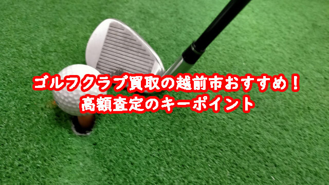 ゴルフクラブ買取の越前市おすすめ!高額査定のキーポイント