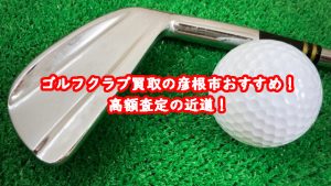 ゴルフクラブ買取の彦根市おすすめ!高額査定の近道!
