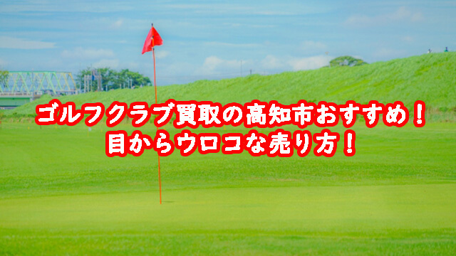 ゴルフクラブ買取の高知市おすすめ！目からウロコな売り方！